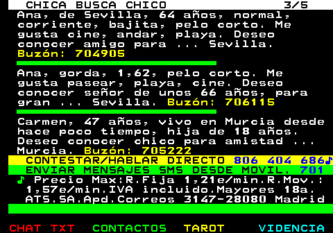 705.3. CHICA BUSCA CHICO 3 5. Ana, de Sevilla, 64 años, normal, corriente, bajita, pelo corto. Me gusta cine, andar, playa. Deseo conocer amigo para . Sevilla. Buzón: 704905. Ana, gorda, 1,62, pelo corto. Me gusta pasear, playa, cine. Deseo conocer señor de unos 66 años, para gran . Sevilla. Buzón: 706115. Carmen, 47 años, vivo en Murcia desde hace poco tiempo, hija de 18 años. Deseo conocer chico para amistad . Murcia. Buzón: 705222. CONTESTAR HABLAR DIRECTO. 806 404 686♪. ENVIAR MENSAJES SMS DESDE MOVIL. 701. ♪. Precio Max:R.Fija 1,21e min.R.Mov.: 1,57e min.IVA incluido.Mayores 18a. ATS.SA.Apd.Correos 3147-28080 Madrid.