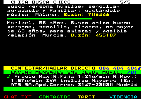 705.5. CHICA BUSCA CHICO 5 5. Busco persona humilde, sencilla, agradable y familiar, gustándole música. Málaga. Buzón: 706446. Maribel, 58 años. Busco chico buena persona, sencilla, sincera, no mayor de 65 años, para amistad y posible relación. Murcia. Buzón: 455107. CONTESTAR HABLAR DIRECTO. 806 404 686♪. ENVIAR MENSAJES SMS DESDE MOVIL. 701. ♪. Precio Max:R.Fija 1,21e min.R.Mov.: 1,57e min.IVA incluido.Mayores 18a. ATS.SA.Apd.Correos 3147-28080 Madrid.