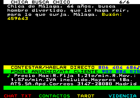 705.6. CHICA BUSCA CHICO 6 6. Chica de Málaga, 44 años, busca hombre divertido, que le haga reír, para lo que surja. Málaga. Buzón: 459643. CONTESTAR HABLAR DIRECTO. 806 404 686♪. PONER ANUNCIO ATT CLIENTE. 902 884 525. ♪. Precio Max:R.Fija 1,21e min.R.Mov.: 1,57e min.IVA incluido.Mayores 18a. ATS.SA.Apd.Correos 3147-28080 Madrid.