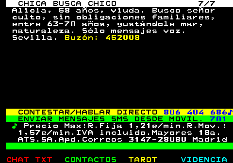 705.7. CHICA BUSCA CHICO 7 7. Alicia, 58 años, viuda. Busco señor culto, sin obligaciones familiares, entre 63-70 años, gustándole mar, naturaleza. Sólo mensajes voz. Sevilla. Buzón: 452008. CONTESTAR HABLAR DIRECTO. 806 404 686♪. ENVIAR MENSAJES SMS DESDE MOVIL. 701. ♪. Precio Max:R.Fija 1,21e min.R.Mov.: 1,57e min.IVA incluido.Mayores 18a. ATS.SA.Apd.Correos 3147-28080 Madrid.