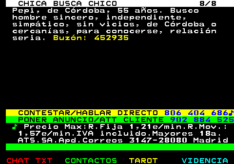 705.8. CHICA BUSCA CHICO 8 8. Pepi, de Crdoba, 55 aos. Busco hombre sincero, independiente, simptico, sin vicios, de Crdoba o cercanas, para conocerse, relacin seria. Buzn: 452935. CONTESTAR HABLAR DIRECTO. 806 404 686?. PONER ANUNCIO ATT CLIENTE. 902 884 525. ?. Precio Max:R.Fija 1,21e min.R.Mov.: 1,57e min.IVA incluido.Mayores 18a. ATS.SA.Apd.Correos 3147-28080 Madrid.