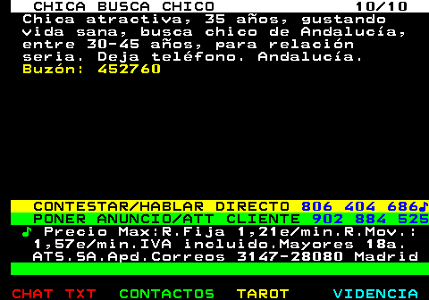 705.10. CHICA BUSCA CHICO 10 10. Chica atractiva, 35 aos, gustando vida sana, busca chico de Andaluca, entre 30-45 aos, para relacin seria. Deja telfono. Andaluca. Buzn: 452760. CONTESTAR HABLAR DIRECTO. 806 404 686?. PONER ANUNCIO ATT CLIENTE. 902 884 525. ?. Precio Max:R.Fija 1,21e min.R.Mov.: 1,57e min.IVA incluido.Mayores 18a. ATS.SA.Apd.Correos 3147-28080 Madrid.