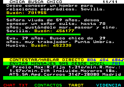 705.11. CHICA BUSCA CHICO 11 11. Deseo conocer un hombre para relaciones espordicas. Sevilla. Buzn: 701955. Seora viuda de 59 aos, desea conocer un seor culto, hasta 70 aos, gustndole mar, pasear y cine. Sevilla. Buzn: 456177. Eva, 29 aos. Busco chico de 29 aos, muy trabajador. Punta Umbra, Huelva. Buzn: 452330. CONTESTAR HABLAR DIRECTO. 806 404 686?. ENVIAR MENSAJES SMS DESDE MOVIL. 701. ?. Precio Max:R.Fija 1,21e min.R.Mov.: 1,57e min.IVA incluido.Mayores 18a. ATS.SA.Apd.Correos 3147-28080 Madrid.