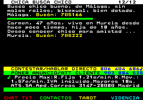 705.12. CHICA BUSCA CHICO 12 12. Busco chico bueno, de Mlaga, sin malos rollos, bisexual, bien dotado. Mlaga. Buzn: 705166. Carmen, 47 aos, vivo en Murcia desde hace poco tiempo, hija de 18 aos. Deseo conocer chico para amistad . Murcia. Buzn: 705222. CONTESTAR HABLAR DIRECTO. 806 404 686?. PONER ANUNCIO ATT CLIENTE. 902 884 525. ?. Precio Max:R.Fija 1,21e min.R.Mov.: 1,57e min.IVA incluido.Mayores 18a. ATS.SA.Apd.Correos 3147-28080 Madrid.