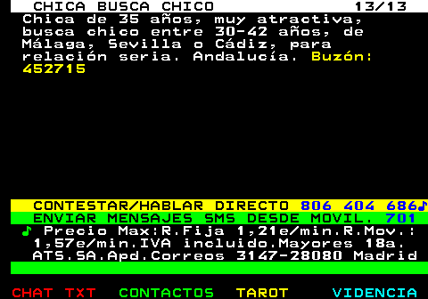 705.13. CHICA BUSCA CHICO 13 13. Chica de 35 aos, muy atractiva, busca chico entre 30-42 aos, de Mlaga, Sevilla o Cdiz, para relacin seria. Andaluca. Buzn: 452715. CONTESTAR HABLAR DIRECTO. 806 404 686?. ENVIAR MENSAJES SMS DESDE MOVIL. 701. ?. Precio Max:R.Fija 1,21e min.R.Mov.: 1,57e min.IVA incluido.Mayores 18a. ATS.SA.Apd.Correos 3147-28080 Madrid.