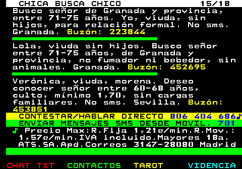 705.15. CHICA BUSCA CHICO 15 18. Busco seor de Granada y provincia, entre 71-75 aos. Yo, viuda, sin hijos, para relacin formal. No sms. Granada. Buzn: 223844. Lola, viuda sin hijos. Busco seor entre 71-75 aos, de Granada y provincia, no fumador ni bebedor, sin animales. Granada. Buzn: 452695. Vernica, viuda, morena. Deseo conocer seor entre 60-68 aos, culto, mnimo 1,70, sin cargas familiares. No sms. Sevilla. Buzn: 453851. CONTESTAR HABLAR DIRECTO. 806 404 686?. ENVIAR MENSAJES SMS DESDE MOVIL. 701. ?. Precio Max:R.Fija 1,21e min.R.Mov.: 1,57e min.IVA incluido.Mayores 18a. ATS.SA.Apd.Correos 3147-28080 Madrid.