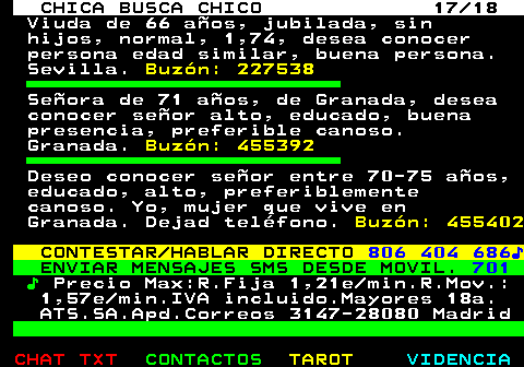 705.17. CHICA BUSCA CHICO 17 18. Viuda de 66 aos, jubilada, sin hijos, normal, 1,74, desea conocer persona edad similar, buena persona. Sevilla. Buzn: 227538. Seora de 71 aos, de Granada, desea conocer seor alto, educado, buena presencia, preferible canoso. Granada. Buzn: 455392. Deseo conocer seor entre 70-75 aos, educado, alto, preferiblemente canoso. Yo, mujer que vive en Granada. Dejad telfono. Buzn: 455402. CONTESTAR HABLAR DIRECTO. 806 404 686?. ENVIAR MENSAJES SMS DESDE MOVIL. 701. ?. Precio Max:R.Fija 1,21e min.R.Mov.: 1,57e min.IVA incluido.Mayores 18a. ATS.SA.Apd.Correos 3147-28080 Madrid.