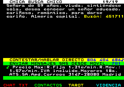 705.19. CHICA BUSCA CHICO 19 19. Seora de 59 aos, viuda, sintindose sola, desea conocer un seor educado, carioso, romntico, para darse cario. Almera capital. Buzn: 451711. CONTESTAR HABLAR DIRECTO. 806 404 686?. ENVIAR MENSAJES SMS DESDE MOVIL. 701. ?. Precio Max:R.Fija 1,21e min.R.Mov.: 1,57e min.IVA incluido.Mayores 18a. ATS.SA.Apd.Correos 3147-28080 Madrid.