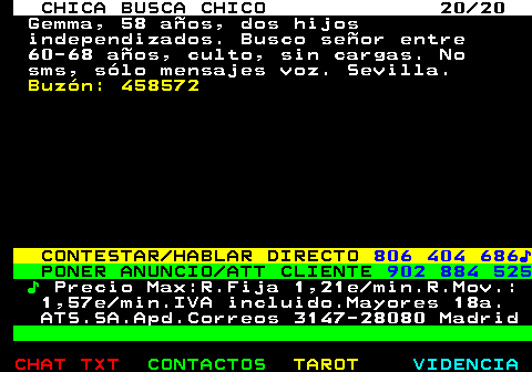 705.20. CHICA BUSCA CHICO 20 20. Gemma, 58 aos, dos hijos independizados. Busco seor entre 60-68 aos, culto, sin cargas. No sms, slo mensajes voz. Sevilla. Buzn: 458572. CONTESTAR HABLAR DIRECTO. 806 404 686?. PONER ANUNCIO ATT CLIENTE. 902 884 525. ?. Precio Max:R.Fija 1,21e min.R.Mov.: 1,57e min.IVA incluido.Mayores 18a. ATS.SA.Apd.Correos 3147-28080 Madrid.