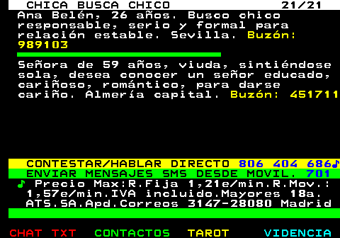 705.21. CHICA BUSCA CHICO 21 21. Ana Beln, 26 aos. Busco chico responsable, serio y formal para relacin estable. Sevilla. Buzn: 989103. Seora de 59 aos, viuda, sintindose sola, desea conocer un seor educado, carioso, romntico, para darse cario. Almera capital. Buzn: 451711. CONTESTAR HABLAR DIRECTO. 806 404 686?. ENVIAR MENSAJES SMS DESDE MOVIL. 701. ?. Precio Max:R.Fija 1,21e min.R.Mov.: 1,57e min.IVA incluido.Mayores 18a. ATS.SA.Apd.Correos 3147-28080 Madrid.
