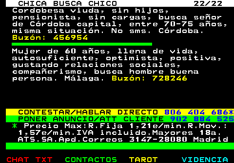 705.22. CHICA BUSCA CHICO 22 22. Cordobesa viuda, sin hijos, pensionista, sin cargas, busca seor de Crdoba capital, entre 70-75 aos, misma situacin. No sms. Crdoba. Buzn: 456954. Mujer de 60 aos, llena de vida, autosuficiente, optimista, positiva, gustando relaciones sociales, compaerismo, busca hombre buena persona. Mlaga. Buzn: 728246. CONTESTAR HABLAR DIRECTO. 806 404 686*. PONER ANUNCIO ATT CLIENTE. 902 884 525. *. Precio Max:R.Fija 1,21e min.R.Mov.: 1,57e min.IVA incluido.Mayores 18a. ATS.SA.Apd.Correos 3147-28080 Madrid.