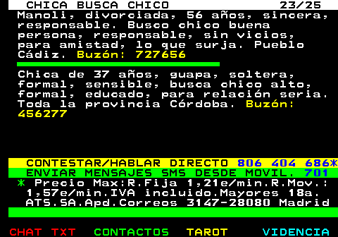 705.23. CHICA BUSCA CHICO 23 25. Manoli, divorciada, 56 aos, sincera, responsable. Busco chico buena persona, responsable, sin vicios, para amistad, lo que surja. Pueblo Cdiz. Buzn: 727656. Chica de 37 aos, guapa, soltera, formal, sensible, busca chico alto, formal, educado, para relacin seria. Toda la provincia Crdoba. Buzn: 456277. CONTESTAR HABLAR DIRECTO. 806 404 686*. ENVIAR MENSAJES SMS DESDE MOVIL. 701. *. Precio Max:R.Fija 1,21e min.R.Mov.: 1,57e min.IVA incluido.Mayores 18a. ATS.SA.Apd.Correos 3147-28080 Madrid.
