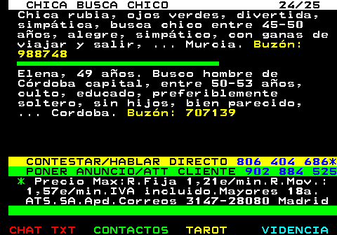 705.24. CHICA BUSCA CHICO 24 25. Chica rubia, ojos verdes, divertida, simptica, busca chico entre 45-50 aos, alegre, simptico, con ganas de viajar y salir, . Murcia. Buzn: 988748. Elena, 49 aos. Busco hombre de Crdoba capital, entre 50-53 aos, culto, educado, preferiblemente soltero, sin hijos, bien parecido, . Cordoba. Buzn: 707139. CONTESTAR HABLAR DIRECTO. 806 404 686*. PONER ANUNCIO ATT CLIENTE. 902 884 525. *. Precio Max:R.Fija 1,21e min.R.Mov.: 1,57e min.IVA incluido.Mayores 18a. ATS.SA.Apd.Correos 3147-28080 Madrid.