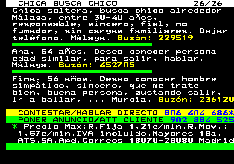 705.26 CHICA BUSCA CHICO 26 26 Chica soltera, busca chico alrededor Mlaga, entre 30-40 aos, responsable, sincero, fiel, no fumador, sin cargas familiares. Dejar telfono. Mlaga. Buzn: 229519 Ana, 54 aos. Deseo conocer persona edad similar, para salir, hablar. Mlaga. Buzn: 452705 Fina, 56 aos. Deseo conocer hombre simptico, sincero, que me trate bien, buena persona, gustando salir, ir a bailar, ... Murcia. Buzn: 236120 CONTESTAR HABLAR DIRECTO 806 404 686* PONER ANUNCIO ATT CLIENTE 902 884 525 * Precio Max:R.Fija 1,21e min.R.Mov.: 1,57e min.IVA incluido.Mayores 18a. ATS.SA.Apd.Correos 18070-28080 Madrid