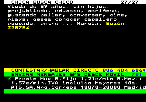 705.27 CHICA BUSCA CHICO 27 27 Viuda de 59 aos, sin hijos, prejubilada, educada, cariosa, gustando bailar, conversar, cine, playa, desea conocer caballero educado, entre ... Murcia. Buzn: 235754 CONTESTAR HABLAR DIRECTO 806 404 686* ENVIAR MENSAJES SMS DESDE MOVIL. 701 * Precio Max:R.Fija 1,21e min.R.Mov.: 1,57e min.IVA incluido.Mayores 18a. ATS.SA.Apd.Correos 18070-28080 Madrid