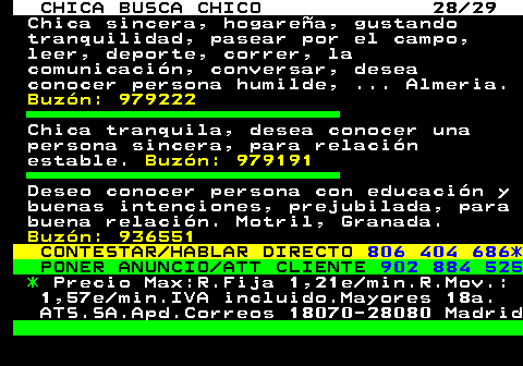 705.28 CHICA BUSCA CHICO 28 29 Chica sincera, hogarea, gustando tranquilidad, pasear por el campo, leer, deporte, correr, la comunicacin, conversar, desea conocer persona humilde, ... Almeria. Buzn: 979222 Chica tranquila, desea conocer una persona sincera, para relacin estable. Buzn: 979191 Deseo conocer persona con educacin y buenas intenciones, prejubilada, para buena relacin. Motril, Granada. Buzn: 936551 CONTESTAR HABLAR DIRECTO 806 404 686* PONER ANUNCIO ATT CLIENTE 902 884 525 * Precio Max:R.Fija 1,21e min.R.Mov.: 1,57e min.IVA incluido.Mayores 18a. ATS.SA.Apd.Correos 18070-28080 Madrid