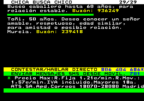 705.29 CHICA BUSCA CHICO 29 29 Busco caballero hasta 60 aos, para relacin estable. Buzn: 936249 Toi, 50 aos. Deseo conocer un seor amable, respetuoso, edad similar, para amistad o posible relacin. Murcia. Buzn: 239418 CONTESTAR HABLAR DIRECTO 806 404 686* ENVIAR MENSAJES SMS DESDE MOVIL. 701 * Precio Max:R.Fija 1,21e min.R.Mov.: 1,57e min.IVA incluido.Mayores 18a. ATS.SA.Apd.Correos 18070-28080 Madrid