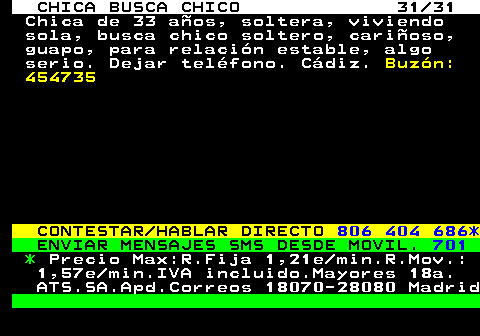 705.31 CHICA BUSCA CHICO 31 31 Chica de 33 aos, soltera, viviendo sola, busca chico soltero, carioso, guapo, para relacin estable, algo serio. Dejar telfono. Cdiz. Buzn: 454735 CONTESTAR HABLAR DIRECTO 806 404 686* ENVIAR MENSAJES SMS DESDE MOVIL. 701 * Precio Max:R.Fija 1,21e min.R.Mov.: 1,57e min.IVA incluido.Mayores 18a. ATS.SA.Apd.Correos 18070-28080 Madrid