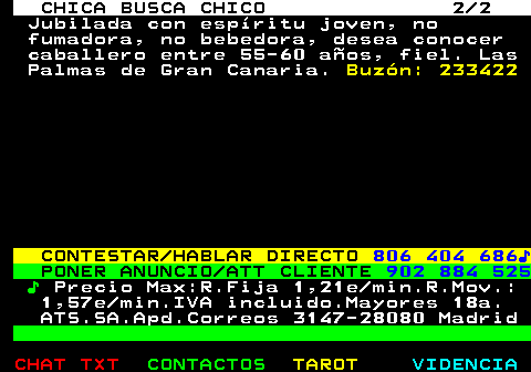 706.2. CHICA BUSCA CHICO 2 2. Jubilada con espíritu joven, no fumadora, no bebedora, desea conocer caballero entre 55-60 años, fiel. Las Palmas de Gran Canaria. Buzón: 233422. CONTESTAR HABLAR DIRECTO. 806 404 686♪. PONER ANUNCIO ATT CLIENTE. 902 884 525. ♪. Precio Max:R.Fija 1,21e min.R.Mov.: 1,57e min.IVA incluido.Mayores 18a. ATS.SA.Apd.Correos 3147-28080 Madrid.