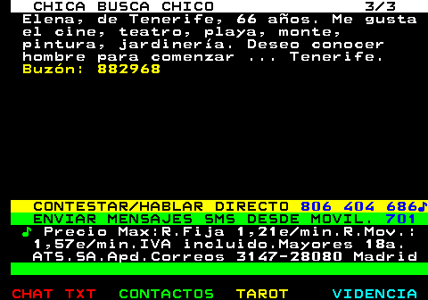 706.3. CHICA BUSCA CHICO 3 3. Elena, de Tenerife, 66 años. Me gusta el cine, teatro, playa, monte, pintura, jardinería. Deseo conocer hombre para comenzar . Tenerife. Buzón: 882968. CONTESTAR HABLAR DIRECTO. 806 404 686♪. ENVIAR MENSAJES SMS DESDE MOVIL. 701. ♪. Precio Max:R.Fija 1,21e min.R.Mov.: 1,57e min.IVA incluido.Mayores 18a. ATS.SA.Apd.Correos 3147-28080 Madrid.