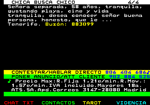 706.4. CHICA BUSCA CHICO 4 4. Señora separada, 58 años, tranquila, gustando playa, cine y vida tranquila, desea conocer señor buena persona, honesto, que le . Tenerife. Buzón: 883099. CONTESTAR HABLAR DIRECTO. 806 404 686♪. PONER ANUNCIO ATT CLIENTE. 902 884 525. ♪. Precio Max:R.Fija 1,21e min.R.Mov.: 1,57e min.IVA incluido.Mayores 18a. ATS.SA.Apd.Correos 3147-28080 Madrid.