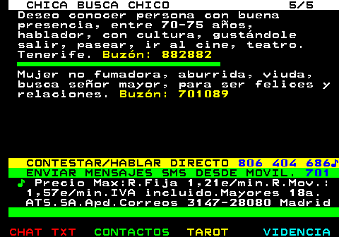706.5. CHICA BUSCA CHICO 5 5. Deseo conocer persona con buena presencia, entre 70-75 aos, hablador, con cultura, gustndole salir, pasear, ir al cine, teatro. Tenerife. Buzn: 882882. Mujer no fumadora, aburrida, viuda, busca seor mayor, para ser felices y relaciones. Buzn: 701089. CONTESTAR HABLAR DIRECTO. 806 404 686?. ENVIAR MENSAJES SMS DESDE MOVIL. 701. ?. Precio Max:R.Fija 1,21e min.R.Mov.: 1,57e min.IVA incluido.Mayores 18a. ATS.SA.Apd.Correos 3147-28080 Madrid.