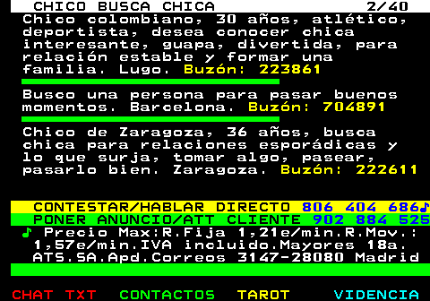 707.2. CHICO BUSCA CHICA 2 40. Chico colombiano, 30 años, atlético, deportista, desea conocer chica interesante, guapa, divertida, para relación estable y formar una familia. Lugo. Buzón: 223861. Busco una persona para pasar buenos momentos. Barcelona. Buzón: 704891. Chico de Zaragoza, 36 años, busca chica para relaciones esporádicas y lo que surja, tomar algo, pasear, pasarlo bien. Zaragoza. Buzón: 222611. CONTESTAR HABLAR DIRECTO. 806 404 686♪. PONER ANUNCIO ATT CLIENTE. 902 884 525. ♪. Precio Max:R.Fija 1,21e min.R.Mov.: 1,57e min.IVA incluido.Mayores 18a. ATS.SA.Apd.Correos 3147-28080 Madrid.