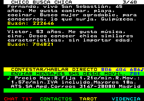 707.3. CHICO BUSCA CHICA 3 40. Fernando, vivo San Sebastián, 45 años. Me gusta caminar, playa, cocinar. Busco mujer agradable, para conocernos, lo que surja, Guipúzcoa. Buzón: 222646. Victor, 53 años. Me gusta música, cine. Deseo conocer chica similares características, sin importar edad. Buzón: 704821. CONTESTAR HABLAR DIRECTO. 806 404 686♪. ENVIAR MENSAJES SMS DESDE MOVIL. 701. ♪. Precio Max:R.Fija 1,21e min.R.Mov.: 1,57e min.IVA incluido.Mayores 18a. ATS.SA.Apd.Correos 3147-28080 Madrid.