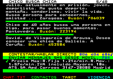 707.5. CHICO BUSCA CHICA 5 40. Julio, actualmente en prisión, joven, deportista. Me gusta deporte, montaña, senderismo, vivir la vida. Busco persona para conocernos, amistad . Zaragoza. Buzón: 706039. Chico de 40 años busca una persona en Vigo, para pasar buenos momentos. Pontevedra. Buzón: 223194. David, de Vilagarcía de Arousa. Deseo conocer una chica de Galicia. A Coruña. Buzón: 452584. CONTESTAR HABLAR DIRECTO. 806 404 686♪. ENVIAR MENSAJES SMS DESDE MOVIL. 701. ♪. Precio Max:R.Fija 1,21e min.R.Mov.: 1,57e min.IVA incluido.Mayores 18a. ATS.SA.Apd.Correos 3147-28080 Madrid.