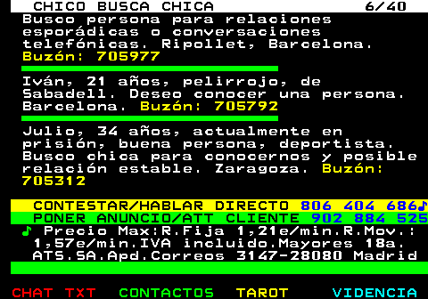 707.6. CHICO BUSCA CHICA 6 40. Busco persona para relaciones esporádicas o conversaciones telefónicas. Ripollet, Barcelona. Buzón: 705977. Iván, 21 años, pelirrojo, de Sabadell. Deseo conocer una persona. Barcelona. Buzón: 705792. Julio, 34 años, actualmente en prisión, buena persona, deportista. Busco chica para conocernos y posible relación estable. Zaragoza. Buzón: 705312. CONTESTAR HABLAR DIRECTO. 806 404 686♪. PONER ANUNCIO ATT CLIENTE. 902 884 525. ♪. Precio Max:R.Fija 1,21e min.R.Mov.: 1,57e min.IVA incluido.Mayores 18a. ATS.SA.Apd.Correos 3147-28080 Madrid.