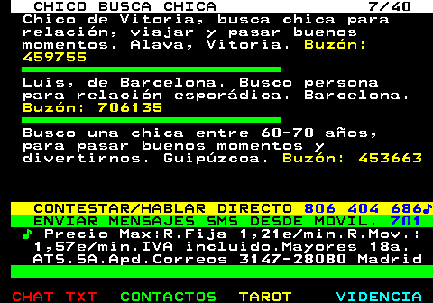 707.7. CHICO BUSCA CHICA 7 40. Chico de Vitoria, busca chica para relación, viajar y pasar buenos momentos. Alava, Vitoria. Buzón: 459755. Luis, de Barcelona. Busco persona para relación esporádica. Barcelona. Buzón: 706135. Busco una chica entre 60-70 años, para pasar buenos momentos y divertirnos. Guipúzcoa. Buzón: 453663. CONTESTAR HABLAR DIRECTO. 806 404 686♪. ENVIAR MENSAJES SMS DESDE MOVIL. 701. ♪. Precio Max:R.Fija 1,21e min.R.Mov.: 1,57e min.IVA incluido.Mayores 18a. ATS.SA.Apd.Correos 3147-28080 Madrid.