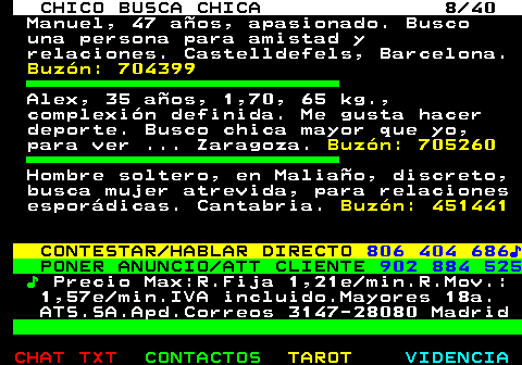 707.8. CHICO BUSCA CHICA 8 40. Manuel, 47 años, apasionado. Busco una persona para amistad y relaciones. Castelldefels, Barcelona. Buzón: 704399. Alex, 35 años, 1,70, 65 kg., complexión definida. Me gusta hacer deporte. Busco chica mayor que yo, para ver . Zaragoza. Buzón: 705260. Hombre soltero, en Maliaño, discreto, busca mujer atrevida, para relaciones esporádicas. Cantabria. Buzón: 451441. CONTESTAR HABLAR DIRECTO. 806 404 686♪. PONER ANUNCIO ATT CLIENTE. 902 884 525. ♪. Precio Max:R.Fija 1,21e min.R.Mov.: 1,57e min.IVA incluido.Mayores 18a. ATS.SA.Apd.Correos 3147-28080 Madrid.