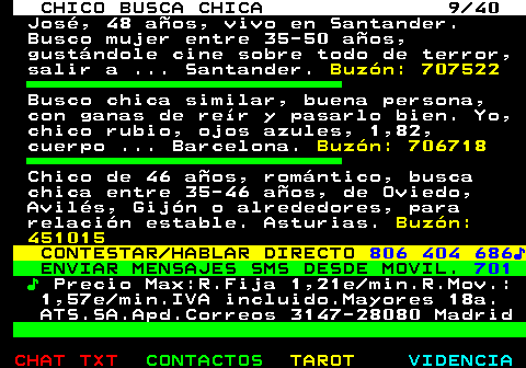 707.9. CHICO BUSCA CHICA 9 40. José, 48 años, vivo en Santander. Busco mujer entre 35-50 años, gustándole cine sobre todo de terror, salir a . Santander. Buzón: 707522. Busco chica similar, buena persona, con ganas de reír y pasarlo bien. Yo, chico rubio, ojos azules, 1,82, cuerpo . Barcelona. Buzón: 706718. Chico de 46 años, romántico, busca chica entre 35-46 años, de Oviedo, Avilés, Gijón o alrededores, para relación estable. Asturias. Buzón: 451015. CONTESTAR HABLAR DIRECTO. 806 404 686♪. ENVIAR MENSAJES SMS DESDE MOVIL. 701. ♪. Precio Max:R.Fija 1,21e min.R.Mov.: 1,57e min.IVA incluido.Mayores 18a. ATS.SA.Apd.Correos 3147-28080 Madrid.