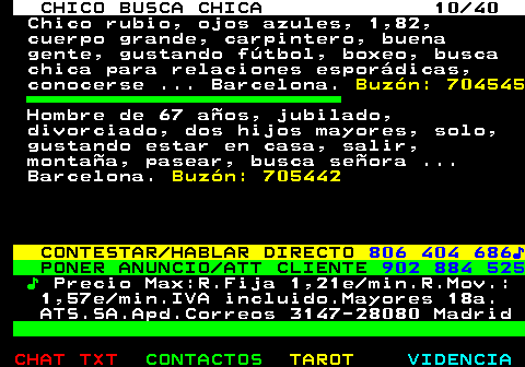 707.10. CHICO BUSCA CHICA 10 40. Chico rubio, ojos azules, 1,82, cuerpo grande, carpintero, buena gente, gustando fútbol, boxeo, busca chica para relaciones esporádicas, conocerse . Barcelona. Buzón: 704545. Hombre de 67 años, jubilado, divorciado, dos hijos mayores, solo, gustando estar en casa, salir, montaña, pasear, busca señora . Barcelona. Buzón: 705442. CONTESTAR HABLAR DIRECTO. 806 404 686♪. PONER ANUNCIO ATT CLIENTE. 902 884 525. ♪. Precio Max:R.Fija 1,21e min.R.Mov.: 1,57e min.IVA incluido.Mayores 18a. ATS.SA.Apd.Correos 3147-28080 Madrid.