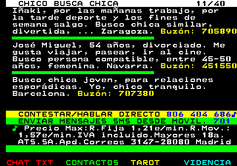 707.11. CHICO BUSCA CHICA 11 40. Iñaki, por las mañanas trabajo, por la tarde deporte y los fines de semana salgo. Busco chica similar, divertida, . Zaragoza. Buzón: 705890. José Miguel, 54 años, divorciado. Me gusta viajar, pasear, ir al cine. Busco persona compatible, entre 45-50 años, femenina. Navarra. Buzón: 451550. Busco chica joven, para relaciones esporádicas. Yo, chico tranquilo. Barcelona. Buzón: 707380. CONTESTAR HABLAR DIRECTO. 806 404 686♪. ENVIAR MENSAJES SMS DESDE MOVIL. 701. ♪. Precio Max:R.Fija 1,21e min.R.Mov.: 1,57e min.IVA incluido.Mayores 18a. ATS.SA.Apd.Correos 3147-28080 Madrid.