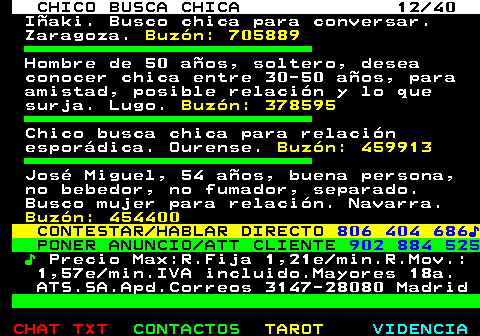 707.12. CHICO BUSCA CHICA 12 40. Iñaki. Busco chica para conversar. Zaragoza. Buzón: 705889. Hombre de 50 años, soltero, desea conocer chica entre 30-50 años, para amistad, posible relación y lo que surja. Lugo. Buzón: 378595. Chico busca chica para relación esporádica. Ourense. Buzón: 459913. José Miguel, 54 años, buena persona, no bebedor, no fumador, separado. Busco mujer para relación. Navarra. Buzón: 454400. CONTESTAR HABLAR DIRECTO. 806 404 686♪. PONER ANUNCIO ATT CLIENTE. 902 884 525. ♪. Precio Max:R.Fija 1,21e min.R.Mov.: 1,57e min.IVA incluido.Mayores 18a. ATS.SA.Apd.Correos 3147-28080 Madrid.