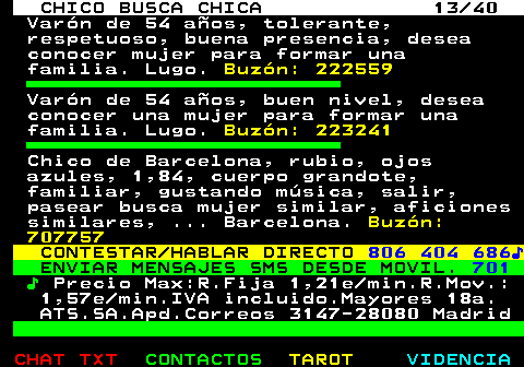 707.13. CHICO BUSCA CHICA 13 40. Varón de 54 años, tolerante, respetuoso, buena presencia, desea conocer mujer para formar una familia. Lugo. Buzón: 222559. Varón de 54 años, buen nivel, desea conocer una mujer para formar una familia. Lugo. Buzón: 223241. Chico de Barcelona, rubio, ojos azules, 1,84, cuerpo grandote, familiar, gustando música, salir, pasear busca mujer similar, aficiones similares, . Barcelona. Buzón: 707757. CONTESTAR HABLAR DIRECTO. 806 404 686♪. ENVIAR MENSAJES SMS DESDE MOVIL. 701. ♪. Precio Max:R.Fija 1,21e min.R.Mov.: 1,57e min.IVA incluido.Mayores 18a. ATS.SA.Apd.Correos 3147-28080 Madrid.