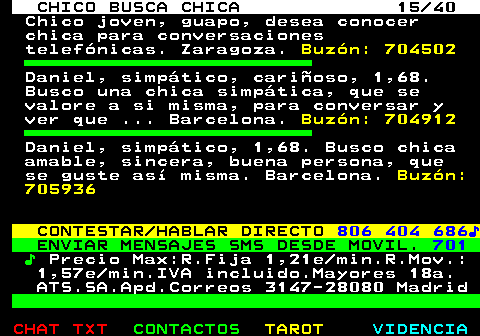 707.15. CHICO BUSCA CHICA 15 40. Chico joven, guapo, desea conocer chica para conversaciones telefónicas. Zaragoza. Buzón: 704502. Daniel, simpático, cariñoso, 1,68. Busco una chica simpática, que se valore a si misma, para conversar y ver que . Barcelona. Buzón: 704912. Daniel, simpático, 1,68. Busco chica amable, sincera, buena persona, que se guste así misma. Barcelona. Buzón: 705936. CONTESTAR HABLAR DIRECTO. 806 404 686♪. ENVIAR MENSAJES SMS DESDE MOVIL. 701. ♪. Precio Max:R.Fija 1,21e min.R.Mov.: 1,57e min.IVA incluido.Mayores 18a. ATS.SA.Apd.Correos 3147-28080 Madrid.