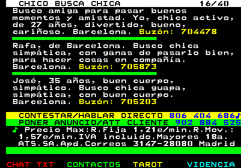 707.16. CHICO BUSCA CHICA 16 40. Busco amiga para pasar buenos momentos y amistad. Yo, chico activo, de 27 años, divertido, bueno, cariñoso. Barcelona. Buzón: 704478. Rafa, de Barcelona. Busco chica simpática, con ganas de pasarlo bien, para hacer cosas en compañía. Barcelona. Buzón: 705873. José, 35 años, buen cuerpo, simpático. Busco chica guapa, simpática, con buen cuerpo. Barcelona. Buzón: 705203. CONTESTAR HABLAR DIRECTO. 806 404 686♪. PONER ANUNCIO ATT CLIENTE. 902 884 525. ♪. Precio Max:R.Fija 1,21e min.R.Mov.: 1,57e min.IVA incluido.Mayores 18a. ATS.SA.Apd.Correos 3147-28080 Madrid.