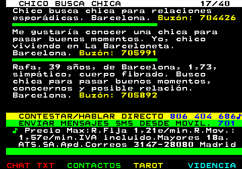 707.17. CHICO BUSCA CHICA 17 40. Chico busca chica para relaciones esporádicas. Barcelona. Buzón: 704426. Me gustaría conocer una chica para pasar buenos momentos. Yo, chico viviendo en La Barceloneta. Barcelona. Buzón: 705991. Rafa, 39 años, de Barcelona, 1,73, simpático, cuerpo fibrado. Busco chica para pasar buenos momentos, conocernos y posible relación. Barcelona. Buzón: 705892. CONTESTAR HABLAR DIRECTO. 806 404 686♪. ENVIAR MENSAJES SMS DESDE MOVIL. 701. ♪. Precio Max:R.Fija 1,21e min.R.Mov.: 1,57e min.IVA incluido.Mayores 18a. ATS.SA.Apd.Correos 3147-28080 Madrid.