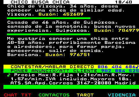 707.18. CHICO BUSCA CHICA 18 40. Chico de Vizcaya, 34 años, desea conocer una chica de similar edad. Vizcaya. Buzón: 452609. Casado de 46 años, de Guipúzcoa, cansado de la monotonía, busca nuevas experiencias. Guipúzcoa. Buzón: 704979. Me gustaría conocer una chica entre 40-50 años, preferiblemente Barcelona o alrededores, para formar pareja, conocernos, salir de comida. Barcelona. Buzón: 976751. CONTESTAR HABLAR DIRECTO. 806 404 686♪. PONER ANUNCIO ATT CLIENTE. 902 884 525. ♪. Precio Max:R.Fija 1,21e min.R.Mov.: 1,57e min.IVA incluido.Mayores 18a. ATS.SA.Apd.Correos 3147-28080 Madrid.