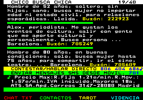 707.19. CHICO BUSCA CHICA 19 40. Hombre de 52 años, soltero, sin hijos, sano, busca mujer no importar edad ni estado civil, para relaciones esporádicas. Lleida. Buzón: 222923. Alex, periodista. Me gustan los eventos de cultura, salir con gente que me aporte cultural y personalmente. Busco persona . Barcelona. Buzón: 705249. Hombre de 80 años, en buenas condiciones, solo, busca mujer hasta 75 años, para compartir, ir el cine, teatro, . Barcelona. Buzón: 705609. CONTESTAR HABLAR DIRECTO. 806 404 686♪. ENVIAR MENSAJES SMS DESDE MOVIL. 701. ♪. Precio Max:R.Fija 1,21e min.R.Mov.: 1,57e min.IVA incluido.Mayores 18a. ATS.SA.Apd.Correos 3147-28080 Madrid.