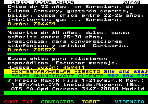 707.20. CHICO BUSCA CHICA 20 40. Chico de 22 años, en Barcelona, de Guinea Conakry, gustando deporte, bailar, busca chica entre 22-25 años, inteligente, que . Barcelona. Buzón: 704459. Madurito de 60 años, dulce, busca señorita entre 25-30 años, apasionada, para conversaciones telefónicas y amistad. Cantabria. Buzón: 705572. Busco chica para relaciones esporádicas. Escuchar mensaje. Huesca. Buzón: 459411. CONTESTAR HABLAR DIRECTO. 806 404 686♪. PONER ANUNCIO ATT CLIENTE. 902 884 525. ♪. Precio Max:R.Fija 1,21e min.R.Mov.: 1,57e min.IVA incluido.Mayores 18a. ATS.SA.Apd.Correos 3147-28080 Madrid.