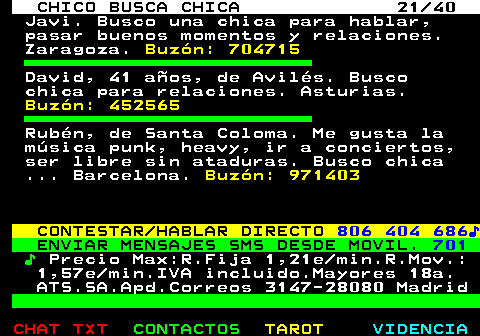 707.21. CHICO BUSCA CHICA 21 40. Javi. Busco una chica para hablar, pasar buenos momentos y relaciones. Zaragoza. Buzón: 704715. David, 41 años, de Avilés. Busco chica para relaciones. Asturias. Buzón: 452565. Rubén, de Santa Coloma. Me gusta la música punk, heavy, ir a conciertos, ser libre sin ataduras. Busco chica . Barcelona. Buzón: 971403. CONTESTAR HABLAR DIRECTO. 806 404 686♪. ENVIAR MENSAJES SMS DESDE MOVIL. 701. ♪. Precio Max:R.Fija 1,21e min.R.Mov.: 1,57e min.IVA incluido.Mayores 18a. ATS.SA.Apd.Correos 3147-28080 Madrid.