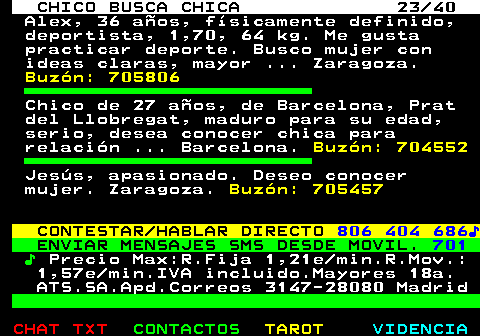 707.23. CHICO BUSCA CHICA 23 40. Alex, 36 años, físicamente definido, deportista, 1,70, 64 kg. Me gusta practicar deporte. Busco mujer con ideas claras, mayor . Zaragoza. Buzón: 705806. Chico de 27 años, de Barcelona, Prat del Llobregat, maduro para su edad, serio, desea conocer chica para relación . Barcelona. Buzón: 704552. Jesús, apasionado. Deseo conocer mujer. Zaragoza. Buzón: 705457. CONTESTAR HABLAR DIRECTO. 806 404 686♪. ENVIAR MENSAJES SMS DESDE MOVIL. 701. ♪. Precio Max:R.Fija 1,21e min.R.Mov.: 1,57e min.IVA incluido.Mayores 18a. ATS.SA.Apd.Correos 3147-28080 Madrid.