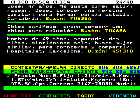 707.24. CHICO BUSCA CHICA 24 40. José, 47 años. Me gusta cine, salir, pasear. Deseo conocer una persona similar, para formar pareja estable. Cantabria. Buzón: 705354. Chico cariñoso, desea conocer una chica para relación. Buzón: 704656. Hombre de 49 años, separado, dos niñas, sintiéndose solo, busca mujer similar, para conocerse y compartir. Hospitalet, Barcelona. Buzón: 451318. CONTESTAR HABLAR DIRECTO. 806 404 686♪. PONER ANUNCIO ATT CLIENTE. 902 884 525. ♪. Precio Max:R.Fija 1,21e min.R.Mov.: 1,57e min.IVA incluido.Mayores 18a. ATS.SA.Apd.Correos 3147-28080 Madrid.
