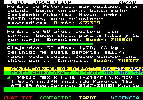 707.26. CHICO BUSCA CHICA 26 40. Hombre de Asturias, muy velludo, bien dotado, buena persona, busca mujer Occidente Asturias, Navia, entre 50-70 años, para relaciones esporádicas. Buzón: 455359. Hombre de 50 años, soltero, sin cargas, busca chica para amistad y lo que surja. Barcelona. Buzón: 705840. Alejandro, 35 años, 1,70, 66 kg., definido Me gusta deporte, salir, hacer vida social. Deseo conocer una chica con . Zaragoza. Buzón: 705277. CONTESTAR HABLAR DIRECTO. 806 404 686♪. PONER ANUNCIO ATT CLIENTE. 902 884 525. ♪. Precio Max:R.Fija 1,21e min.R.Mov.: 1,57e min.IVA incluido.Mayores 18a. ATS.SA.Apd.Correos 3147-28080 Madrid.