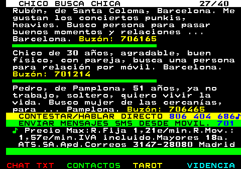 707.27. CHICO BUSCA CHICA 27 40. Rubén, de Santa Coloma, Barcelona. Me gustan los conciertos punkis, heavies. Busco persona para pasar buenos momentos y relaciones . Barcelona. Buzón: 706165. Chico de 30 años, agradable, buen físico, con pareja, busca una persona para relación por móvil. Barcelona. Buzón: 701214. Pedro, de Pamplona, 51 años, ya no trabajo, soltero, quiero vivir la vida. Busco mujer de las cercanías, para . Pamplona. Buzón: 706465. CONTESTAR HABLAR DIRECTO. 806 404 686♪. ENVIAR MENSAJES SMS DESDE MOVIL. 701. ♪. Precio Max:R.Fija 1,21e min.R.Mov.: 1,57e min.IVA incluido.Mayores 18a. ATS.SA.Apd.Correos 3147-28080 Madrid.