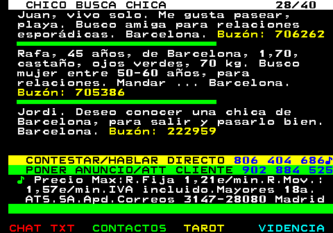 707.28. CHICO BUSCA CHICA 28 40. Juan, vivo solo. Me gusta pasear, playa. Busco amiga para relaciones esporádicas. Barcelona. Buzón: 706262. Rafa, 45 años, de Barcelona, 1,70, castaño, ojos verdes, 70 kg. Busco mujer entre 50-60 años, para relaciones. Mandar . Barcelona. Buzón: 705386. Jordi. Deseo conocer una chica de Barcelona, para salir y pasarlo bien. Barcelona. Buzón: 222959. CONTESTAR HABLAR DIRECTO. 806 404 686♪. PONER ANUNCIO ATT CLIENTE. 902 884 525. ♪. Precio Max:R.Fija 1,21e min.R.Mov.: 1,57e min.IVA incluido.Mayores 18a. ATS.SA.Apd.Correos 3147-28080 Madrid.