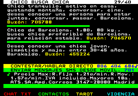 707.29. CHICO BUSCA CHICA 29 40. Chico tranquilo, activo en casa, gustando montaña, conversar, cine, desea conocer una persona para estar juntos, conversar, pasear. Barcelona. Buzón: 705788. Chico de Barcelona, 1,80, 80 kg., busca chica preferible de Barcelona, para relación estable. Buzón: 706570. Deseo conocer una chica joven, simpática y maja, entre 30-45 años. Barakaldo. Buzón: 455224. CONTESTAR HABLAR DIRECTO. 806 404 686♪. ENVIAR MENSAJES SMS DESDE MOVIL. 701. ♪. Precio Max:R.Fija 1,21e min.R.Mov.: 1,57e min.IVA incluido.Mayores 18a. ATS.SA.Apd.Correos 3147-28080 Madrid.